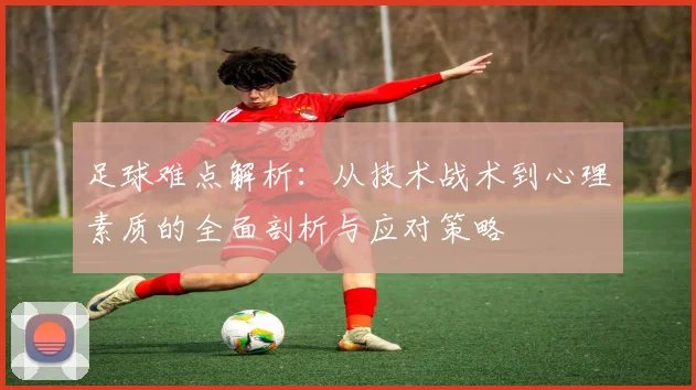 足球难点解析：从技术战术到心理素质的全面剖析与应对策略