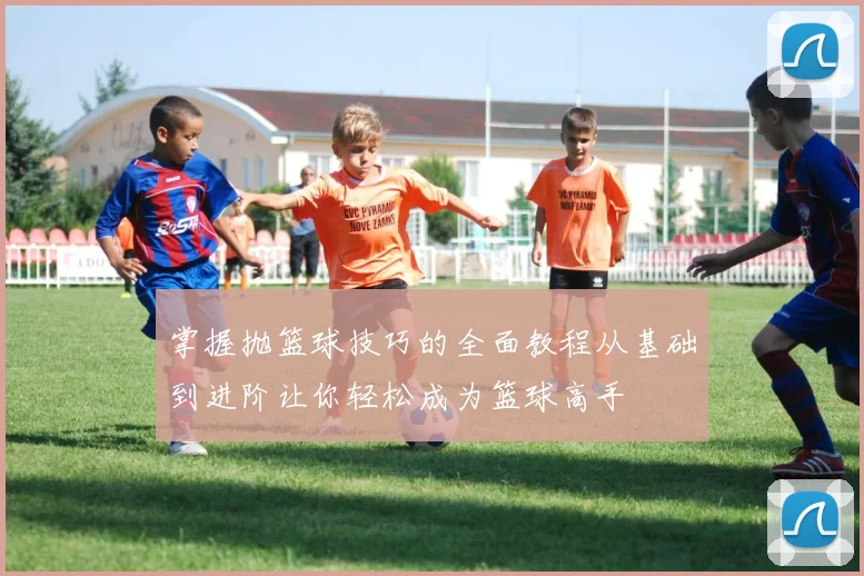 掌握抛篮球技巧的全面教程从基础到进阶让你轻松成为篮球高手