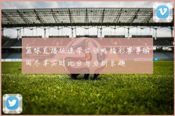 篮球直播极速带你领略精彩赛事瞬间尽享实时比分与分析乐趣