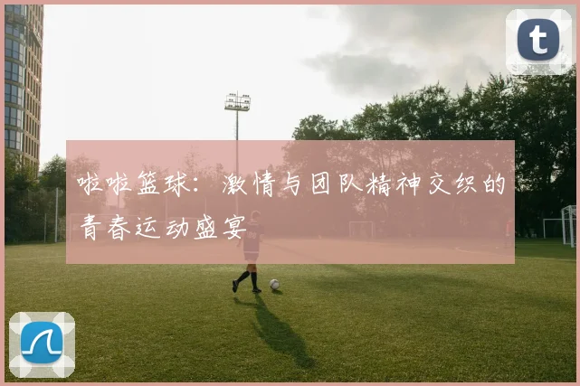 啦啦篮球：激情与团队精神交织的青春运动盛宴