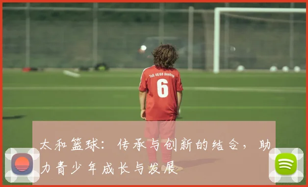 太和篮球：传承与创新的结合，助力青少年成长与发展