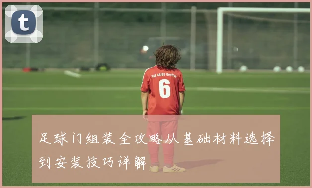 足球门组装全攻略从基础材料选择到安装技巧详解